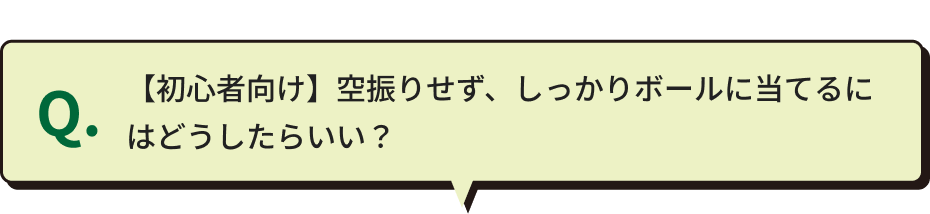 Q.【初心者向け】空振りせず、しっかりボールに当てるにはどうしたらいい？