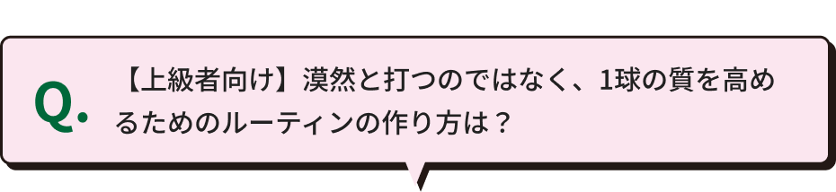 Q.【上級者向け】漠然と打つのではなく、1球の質を高めるためのルーティンの作り方は？